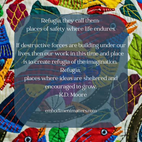 Refugia, they call them places of safety where life endures. If destructive forces are building under our lives, then our work in this time and place is to create refugia of the imagination. Refug
